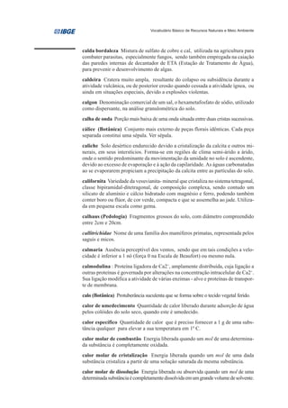 Vocabulário Básico de Recursos Naturais e Meio Ambiente




calda bordaleza Mistura de sulfato de cobre e cal, utilizada na agricultura para
combater parasitas, especialmente fungos, sendo também empregada na caiação
das paredes internas de decantador de ETA (Estação de Tratamento de Água),
para prevenir o desenvolvimento de algas.
caldeira Cratera muito ampla, resultante do colapso ou subsidência durante a
atividade vulcânica, ou de posterior erosão quando cessada a atividade ígnea, ou
ainda em situações especiais, devido a explosões violentas.
calgon Denominação comercial de um sal, o hexametafosfato de sódio, utilizado
como dispersante, na análise granulométrica do solo.
calha de onda Porção mais baixa de uma onda situada entre duas cristas sucessivas.
cálice (Botânica) Conjunto mais externo de peças florais idênticas. Cada peça
separada constitui uma sépala. Ver sépala.
caliche Solo desértico endurecido devido a cristalização da calcita e outros mi-
nerais, em seus interstícios. Forma-se em regiões de clima semi-árido a árido,
onde o sentido predominante da movimentação da umidade no solo é ascendente,
devido ao excesso de evaporação e à ação da capilaridade. As águas carbonatadas
ao se evaporarem propiciam a precipitação da calcita entre as partículas do solo.
californita Variedade da vesuvianita- mineral que cristaliza no sistema tetragonal,
classe bipiramidal-ditetragonal, de composição complexa, sendo contudo um
silicato de alumínio e cálcio hidratado com magnésio e ferro, podendo também
conter boro ou flúor, de cor verde, compacta e que se assemelha ao jade. Utiliza-
da em pequena escala como gema.
calhaus (Pedologia) Fragmentos grossos do solo, com diâmetro compreendido
entre 2cm e 20cm.
callitrichidae Nome de uma família dos mamíferos primatas, representada pelos
saguis e micos.
calmaria Ausência perceptível dos ventos, sendo que em tais condições a velo-
cidade é inferior a 1 nó (força 0 na Escala de Beaufort) ou mesmo nula.
calmodulina : Proteína ligadora de Ca2+, amplamente distribuída, cuja ligação a
outras proteínas é governada por alterações na concentração intracelular de Ca2+.
Sua ligação modifica a atividade de várias enzimas - alvo e proteínas de transpor-
te de membrana.
calo (Botânica) Protuberância suculenta que se forma sobre o tecido vegetal ferido.
calor de umedecimento Quantidade de calor liberado durante adsorção de água
pelos colóides do solo seco, quando este é umedecido.
calor específico Quantidade de calor que é preciso fornecer a 1 g de uma subs-
tância qualquer para elevar a sua temperatura em 10 C.
calor molar de combustão Energia liberada quando um mol de uma determina-
da substância é completamente oxidada.
calor molar de cristalização Energia liberada quando um mol de uma dada
substância cristaliza a partir de uma solução saturada da mesma substância.
calor molar de dissolução Energia liberada ou absorvida quando um mol de uma
determinada substância é completamente dissolvida em um grande volume de solvente.
 