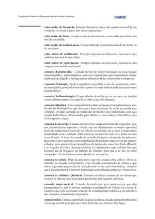 Vocabulário Básico de Recursos Naturais e Meio Ambiente




                         calor molar de formação Energia liberada ou absorvida quando um mol de um
                         composto se forma a partir dos seus componentes.
                         calor molar de fusão Energia expressa em kilojoules, necessária para fundir um
                         mol de um sólido.
                         calor molar de neutralização Energia liberada na neutralização de um ácido ou
                         de uma base.
                         calor molar de sublimação Energia expressa em kilojoules, necessária para
                         sublimar um mol de um sólido.
                         calor molar de vaporização Energia expressa em kilojoules, necessária para
                         evaporar um mol de um líquido.
                         camada (Estratigrafia) Unidade formal de menor hierarquia na classificação
                         litoestratigráfica, apresentando-se como um corpo rochoso aproximadamente tabular,
                         relativamente delgado e litologicamente diferenciável das rochas sobre e sotopostas.
                         camada (Pedologia) Seção à superfície ou paralela a esta, de constituição, mine-
                         ral ou orgânica, pouco diferenciada e pouco ou nada influenciada pelos processos
                         pedogenéticos.
                         camada (Sedimentologia) Corpo tabular de rocha que se encontra em posição
                         essencialmente paralela à superfície sobre a qual foi formada.
                         camada bilipídica : Fina camada bimolecular composta principalmente por mo-
                         léculas de fosfolipídios, que formam a base estrutural de todas as membranas
                         celulares. As duas camadas de moléculas de lipídios são condensadas com suas
                         caudas hidrofóbicas direcionadas para dentro, e suas cabeças hidrofílicas para
                         fora, expostas a água.
                         camada de inversão Camada da atmosfera, particularmente da troposfera, que,
                         por circunstâncias especiais e locais, em um determinado momento apresenta
                         perfil de temperatura invertido em relação ao normal, isto é, com a temperatura
                         aumentando com a altitude. Pode começar no nível do solo ou a partir de uma
                         certa altitude. A base da camada de inversão bloqueia a dispersão de poluentes
                         para cima e por esta razão é um amplificador da poluição atmosférica em grandes
                         cidades com características topográficas de depressão, como São Paulo (Brasil),
                         Los Angeles (EUA) e Santiago (Chile). Eventualmente estas cidades têm que
                         recorrer até ao bloqueio do tráfego de veículos para que o ar não se torne
                         irrespirável. É um fenômeno mais freqüente no inverno.
                         camada de ozônio Parte da atmosfera superior, situada entre 20km e 35km de
                         altitude, na camada estratosférica, com elevada concentração de ozônio e que
                         absorve grandes proporções da radiação solar na faixa do ultravioleta, evitando
                         que a mesma alcance a Terra em quantidades consideradas perigosas. Ozonosfera.
                         camada de valência (Química) Camada eletrônica externa de um átomo que
                         contém os elétrons que participam geralmente nas ligações químicas.
                         camada impermeável Camada formada por processos outros que não
                         pedogenéticos e que se mostra resistente à penetração de fluidos e/ou raízes. É
                         caracterizada pela acentuada redução da condutividade hidráulica em relação à
                         das camadas ou horizontes adjacentes.
                         camada mista Camada superficial de água oceânica, situada acima da termoclina
                         e homogeneizada pela ação do vento. Eqüivale ao epilímnio dos lagos.
 