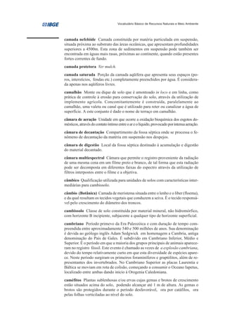 Vocabulário Básico de Recursos Naturais e Meio Ambiente




camada nefelóide Camada constituída por matéria particulada em suspensão,
situada próxima ao substrato das áreas oceânicas, que apresentam profundidades
superiores a 4500m. Esta zona de sedimentos em suspensão pode também ser
encontrada em águas mais rasas, próximas ao continente, quando estão presentes
fortes correntes de fundo.
camada protetora Ver mulch.
camada saturada Porção da camada aqüífera que apresenta seus espaços (po-
ros, interstícios, fendas etc.) completamente preenchidos por água. É considera-
da apenas nos aqüíferos livres.
camalhão Monte ou dique de solo que é amontoado in loco e em linha, como
prática de controle à erosão para conservação do solo, através da utilização de
implemento agrícola. Concomitantemente é construída, paralelamente ao
camalhão, uma valeta ou canal que é utilizado para reter ou canalizar a água de
superfície. A este conjunto é dado o nome de terraço em camalhão.
câmara de aeração Unidade em que ocorre a oxidação bioquímica dos esgotos do-
mésticos, através do contato íntimo entre o ar e o líquido, provocado por intensa aeração.
câmara de decantação Compartimento da fossa séptica onde se processa o fe-
nômeno de decantação da matéria em suspensão nos despejos.
câmara de digestão Local da fossa séptica destinado à acumulação e digestão
do material decantado.
câmara multiespectral Câmara que permite o registro proveniente da radiação
de uma mesma cena em um filme preto e branco, de tal forma que esta radiação
pode ser decomposta em diferentes faixas do espectro através da utilização de
filtros interpostos entre o filme e a objetiva.
câmbico Qualificação utilizada para unidades de solos com características inter-
mediárias para cambissolo.
câmbio (Botânica) Camada de meristema situada entre o lenho e o líber (floema),
e da qual resultam os tecidos vegetais que conduzem a seiva. É o tecido responsá-
vel pelo crescimento do diâmetro dos troncos.
cambissolo Classe de solo constituída por material mineral, não hidromórfico,
com horizonte B incipiente, subjacente a qualquer tipo de horizonte superficial.
cambriano Período primevo da Era Paleozóica e com duração de tempo com-
preendida entre aproximadamente 540 e 500 milhões de anos. Sua denominação
é devida ao geólogo inglês Adam Sedgwick em homenagem a Cambria, antiga
denominação do País de Gales. É subdivido em Cambriano Inferior, Médio e
Superior. É o período em que a maioria dos grupos principais de animais aparece-
ram no registro fóssil. Este evento é chamado as vezes de a explosão cambriana,
devido do tempo relativamente curto em que esta diversidade de espécies apare-
ce. Neste período surgiram os primeiros foraminíferos e graptólitos, além de re-
presentantes dos invertebrados. No Cambriano Superior as placas Laurentia e
Báltica se moviam em rota de colisão, começando a consumir o Oceano Iapetus,
localizado entre ambas dando início à Orogenia Caledoniana.
caméfitos Plantas sublenhosas e/ou ervas cujas gemas e brotos de crescimento
estão situados acima do solo, podendo alcançar até 1 m de altura. As gemas o
brotos são protegidos durante o período desfavorável, ora por catáfilos, ora
pelas folhas verticiladas ao nível do solo.
 