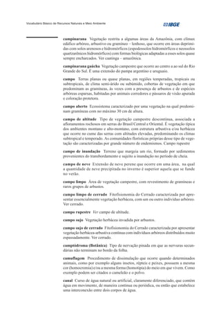 Vocabulário Básico de Recursos Naturais e Meio Ambiente




                         campinarana Vegetação restrita a algumas áreas da Amazônia, com clímax
                         edáfico arbóreo, arbustivo ou gramíneo – lenhoso, que ocorre em áreas deprimi-
                         das com solos arenosos e hidromórficos (espodossolos hidromórficos e neossolos
                         quartzarênicos hidromórficos) com formas biológicas adaptadas a esses solos quase
                         sempre encharcados. Ver caatinga – amazônica.
                         campinarana gaúcha Vegetação campestre que ocorre ao centro a ao sul do Rio
                         Grande do Sul. É uma extensão do pampa argentino e uruguaio.
                         campo Terras planas ou quase planas, em regiões temperadas, tropicais ou
                         subtropicais, de clima semi-árido ou subúmido, cobertas de vegetação em que
                         predominam as gramíneas, às vezes com a presença de arbustos e de espécies
                         arbóreas esparsas, habitadas por animais corredores e pássaros de visão apurada
                         e coloração protetora.
                         campo aberto Ecossistema caracterizado por uma vegetação na qual predomi-
                         nam gramíneas com no máximo 30 cm de altura.
                         campo de altitude Tipo de vegetação campestre descontínua, associada a
                         afloramentos rochosos em serras do Brasil Central e Oriental. É vegetação típica
                         dos ambientes montano e alto-montano, com estrutura arbustiva e/ou herbácea
                         que ocorre no cume das serras com altitudes elevadas, predominando os climas
                         subtropical e temperado. As comunidades florísticas próprias desse tipo de vege-
                         tação são caracterizadas por grande número de endemismos. Campo rupestre
                         campo de inundação Terreno que margeia um rio, formado por sedimentos
                         provenientes do transbordamento e sujeito a inundação no período de cheia.
                         campo de neve Extensão de neve perene que ocorre em uma área, na qual
                         a quantidade de neve precipitada no inverno é superior aquela que se funde
                         no verão.
                         campo limpo Área de vegetação campestre, com revestimento de gramíneas e
                         raros grupos de arbustos.
                         campo limpo de cerrado Fitofisionomia do Cerrado caracterizada por apre-
                         sentar essencialmente vegetação herbácea, com um ou outro indivíduo arbóreo.
                         Ver cerrado.
                         campo rupestre Ver campo de altitude.
                         campo sujo Vegetação herbácea invadida por arbustos.
                         campo sujo de cerrado Fitofisionomia do Cerrado caracterizada por apresentar
                         vegetação herbácea-arbustiva contínua com indivíduos arbóreos distribuídos muito
                         espassadamente. Ver cerrado.
                         camptódroma (Botânica) Tipo de nervação pinada em que as nervuras secun-
                         dárias não terminam no bordo da folha.
                         camuflagem Procedimento de dissimulação que ocorre quando determinados
                         animais, como por exemplo alguns insetos, répteis e peixes, possuem a mesma
                         cor (homocromia) e/ou a mesma forma (homotipia) do meio em que vivem. Como
                         exemplo podem ser citados o cameleão e o polvo.
                         canal Curso de água natural ou artificial, claramente diferenciado, que contém
                         água em movimento, de maneira contínua ou periódica, ou então que estabelece
                         uma interconexão entre dois corpos de água.
 