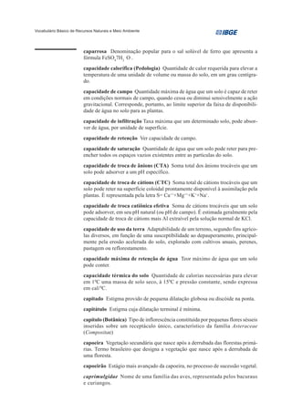 Vocabulário Básico de Recursos Naturais e Meio Ambiente




                         caparrosa Denominação popular para o sal solúvel de ferro que apresenta a
                         fórmula FeSO47H2 O .
                         capacidade calorífica (Pedologia) Quantidade de calor requerida para elevar a
                         temperatura de uma unidade de volume ou massa do solo, em um grau centígra-
                         do.
                         capacidade de campo Quantidade máxima de água que um solo é capaz de reter
                         em condições normais de campo, quando cessa ou diminui sensivelmente a ação
                         gravitacional. Corresponde, portanto, ao limite superior da faixa de disponibili-
                         dade de água no solo para as plantas.
                         capacidade de infiltração Taxa máxima que um determinado solo, pode absor-
                         ver de água, por unidade de superfície.
                         capacidade de retenção Ver capacidade de campo.
                         capacidade de saturação Quantidade de água que um solo pode reter para pre-
                         encher todos os espaços vazios existentes entre as partículas do solo.
                         capacidade de troca de ânions (CTA) Soma total dos ânions trocáveis que um
                         solo pode adsorver a um pH específico.
                         capacidade de troca de cátions (CTC) Soma total de cátions trocáveis que um
                         solo pode reter na superfície coloidal prontamente disponível à assimilação pela
                         plantas. É representada pela letra S= Ca+++Mg+++K++Na+.
                         capacidade de troca catiônica efetiva Soma de cátions trocáveis que um solo
                         pode adsorver, em seu pH natural (ou pH de campo). É estimada geralmente pela
                         capacidade de troca de cátions mais Al extraível pela solução normal de KCl.
                         capacidade de uso da terra Adaptabilidade de um terreno, segundo fins agríco-
                         las diversos, em função de uma susceptibilidade ao depauperamento, principal-
                         mente pela erosão acelerada do solo, explorado com cultivos anuais, perenes,
                         pastagem ou reflorestamento.
                         capacidade máxima de retenção de água Teor máximo de água que um solo
                         pode conter.
                         capacidade térmica do solo Quantidade de calorias necessárias para elevar
                         em 10C uma massa de solo seco, à 150C e pressão constante, sendo expressa
                         em cal/ 0C.
                         capitado Estigma provido de pequena dilatação globosa ou discóide na ponta.
                         capitátulo Estigma cuja dilatação terminal é mínima.
                         capítulo (Botânica) Tipo de inflorescência constituída por pequenas flores sésseis
                         inseridas sobre um receptáculo único, característico da família Asteraceae
                         (Compositae)
                         capoeira Vegetação secundária que nasce após a derrubada das florestas primá-
                         rias. Termo brasileiro que designa a vegetação que nasce após a derrubada de
                         uma floresta.
                         capoeirão Estágio mais avançado da capoeira, no processo de sucessão vegetal.
                         caprimulgidae Nome de uma família das aves, representada pelos bacuraus
                         e curiangos.
 