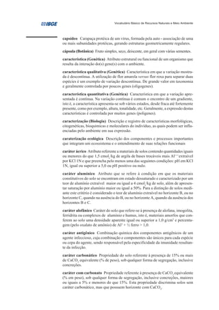Vocabulário Básico de Recursos Naturais e Meio Ambiente




capsídeo Carapaça protéica de um vírus, formada pela auto - associação de uma
ou mais subunidades protéicas, gerando estruturas geometricamente regulares.
cápsula (Botânica) Fruto simples, seco, deiscente, em geral com várias sementes.
característica (Genética) Atributo estrutural ou funcional de um organismo que
resulta da interação do(s) gene(s) com o ambiente.
característica qualitativa (Genética) Característica em que a variação mostra-
da é descontínua. A utilização de flor amarela versus flor roxa para separar duas
espécies é um exemplo de variação descontínua. De grande valor em taxonomia
e geralmente controlada por poucos genes (oligogenes).
característica quantitativa (Genética) Característica em que a variação apre-
sentada é contínua. Na variação contínua é comum o encontro de um gradiente,
isto é, a característica apresenta-se sob vários estados, desde fraca até fortemente
presente, como por exemplo, altura, tonalidade, etc. Geralmente, a expressão destas
características é controlada por muitos genes (poligenes).
caracterização (Biologia) Descrição e registro de características morfológicas,
citogenéticas, bioquímicas e moleculares do indivíduo, as quais podem ser influ-
enciadas pelo ambiente em sua expressão.
caraterização ecológica Descrição dos componentes e processos importantes
que integram um ecossistema e o entendimento de suas relações funcionais
caráter ácrico Atributo referente a materiais de solos contendo quantidades iguais
ou menores do que 1,5 cmolc/kg de argila de bases trocáveis mais Al+++extraível
por KCl 1N e que preencha pelo menos uma das seguintes condições: pH em KCl
1N, igual ou superior a 5,0 ou pH positivo ou nulo.
caráter alumínico Atributo que se refere à condição em que os materiais
constitutivos do solo se encontram em estado dessaturado e caracterizado por um
teor de alumínio extraível maior ou igual a 4 cmolc/kg de solo, além de apresen-
tar saturação por alumínio maior ou igual a 50%. Para a distinção de solos medi-
ante este critério é considerado o teor de alumínio extraível no horizonte B, ou no
horizonte C, quando na ausência do B, ou no horizonte A, quando da ausência dos
horizontes B e C.
caráter alofânico Caráter do solo que refere-se à presença de alofana, imogolita,
ferridrita ou complexos de alumínio e humus, isto é, materiais amorfos que con-
ferem ao solo uma densidade aparente igual ou superior a 1,0 g/cm3 e percenta-
gem (pelo oxalato de amônio) de Al3 + ½ ferro > 1,0.
caráter antigênico Combinação química dos componentes antigênicos de um
agente infeccioso, cuja combinação e componentes são únicos para cada espécie
ou cepa do agente, sendo responsável pela especificidade da imunidade resultan-
te da infecção.
caráter carbonático Propriedade do solo referente à presença de 15% ou mais
de CaCO3 equivalente (% de peso), sob qualquer forma de segregação, inclusive
concreções.
caráter com carbonato Propriedade referente à presença de CaCO3 equivalente
(% em peso), sob qualquer forma de segregação, inclusive concreções, maiores
ou iguais a 5% e menores do que 15%. Esta propriedade discrimina solos sem
caráter carbonático, mas que possuem horizonte com CaCO3.
 