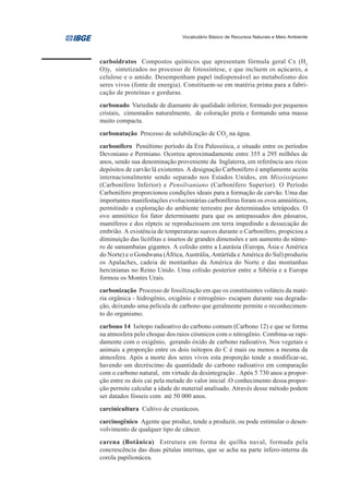 Vocabulário Básico de Recursos Naturais e Meio Ambiente




carboidratos Compostos químicos que apresentam fórmula geral Cx (H2
O)y, sintetizados no processo de fotossíntese, e que incluem os açúcares, a
celulose e o amido. Desempenham papel indispensável ao metabolismo dos
seres vivos (fonte de energia). Constituem-se em matéria prima para a fabri-
cação de proteínas e gorduras.
carbonado Variedade de diamante de qualidade inferior, formado por pequenos
cristais, cimentados naturalmente, de coloração preta e formando uma massa
muito compacta.
carbonatação Processo de solubilização de CO2 na água.
carbonífero Penúltimo período da Era Paleozóica, e situado entre os períodos
Devoniano e Permiano. Ocorreu aproximadamente entre 355 a 295 milhões de
anos, sendo sua denominação proveniente da Inglaterra, em referência aos ricos
depósitos de carvão lá existentes. A designação Carbonífero é amplamente aceita
internacionalmente sendo separado nos Estados Unidos, em Mississipiano
(Carbonífero Inferior) e Pensilvaniano (Carbonífero Superior). O Período
Carbonífero proporcionou condições ideais para a formação de carvão. Uma das
importantes manifestações evolucionárias carboníferas foram os ovos amnióticos,
permitindo a exploração do ambiente terrestre por determinados tetrápodes. O
ovo amniótico foi fator determinante para que os antepassados dos pássaros,
mamíferos e dos répteis se reproduzissem em terra impedindo a dessecação do
embrião. A existência de temperaturas suaves durante o Carbonífero, propiciou a
diminuição das licófitas e insetos de grandes dimensões e um aumento do núme-
ro de samambaias gigantes. A colisão entre a Laurásia (Europa, Ásia e América
do Norte) e o Gondwana (África, Austrália, Antártida e América do Sul) produziu
os Apalaches, cadeia de montanhas da América do Norte e das montanhas
hercinianas no Reino Unido. Uma colisão posterior entre a Sibéria e a Europa
formou os Montes Urais.
carbonização Processo de fossilização em que os constituintes voláteis da maté-
ria orgânica - hidrogênio, oxigênio e nitrogênio- escapam durante sua degrada-
ção, deixando uma película de carbono que geralmente permite o reconhecimen-
to do organismo.
carbono 14 Isótopo radioativo do carbono comum (Carbono 12) e que se forma
na atmosfera pelo choque dos raios cósmicos com o nitrogênio. Combina-se rapi-
damente com o oxigênio, gerando óxido de carbono radioativo. Nos vegetais e
animais a proporção entre os dois isótopos do C é mais ou menos a mesma da
atmosfera. Após a morte dos seres vivos esta proporção tende a modificar-se,
havendo um decréscimo da quantidade do carbono radioativo em comparação
com o carbono natural, em virtude da desintegração . Após 5 730 anos a propor-
ção entre os dois cai pela metade do valor inicial .O conhecimento dessa propor-
ção permite calcular a idade do material analisado. Através desse método podem
ser datados fósseis com até 50 000 anos.
carcinicultura Cultivo de crustáceos.
carcinogênico Agente que produz, tende a produzir, ou pode estimular o desen-
volvimento de qualquer tipo de câncer.
carena (Botânica) Estrutura em forma de quilha naval, formada pela
concrescência das duas pétalas internas, que se acha na parte ínfero-interna da
corola papilionácea.
 
