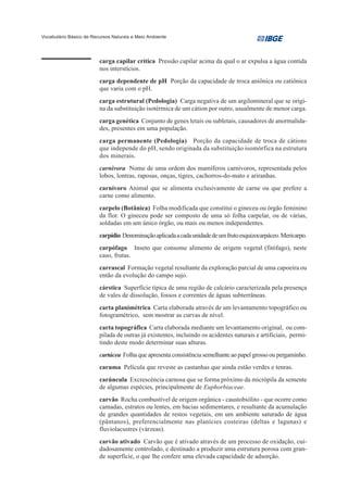Vocabulário Básico de Recursos Naturais e Meio Ambiente




                         carga capilar crítica Pressão capilar acima da qual o ar expulsa a água contida
                         nos interstícios.
                         carga dependente de pH Porção da capacidade de troca aniônica ou catiônica
                         que varia com o pH.
                         carga estrutural (Pedologia) Carga negativa de um argilomineral que se origi-
                         na da substituição isotérmica de um cátion por outro, usualmente de menor carga.
                         carga genética Conjunto de genes letais ou subletais, causadores de anormalida-
                         des, presentes em uma população.
                         carga permanente (Pedologia) Porção da capacidade de troca de cátions
                         que independe do pH, sendo originada da substituição isomórfica na estrutura
                         dos minerais.
                         carnivora Nome de uma ordem dos mamíferos carnívoros, representada pelos
                         lobos, lontras, raposas, onças, tigres, cachorros-do-mato e ariranhas.
                         carnívoro Animal que se alimenta exclusivamente de carne ou que prefere a
                         carne como alimento.
                         carpelo (Botânica) Folha modificada que constitui o gineceu ou órgão feminino
                         da flor. O gineceu pode ser composto de uma só folha carpelar, ou de várias,
                         soldadas em um único órgão, ou mais ou menos independentes.
                         carpídio Denominação aplicada a cada unidade de um fruto esquizocarpáceo. Mericarpo.
                         carpófago Inseto que consome alimento de origem vegetal (fitófago), neste
                         caso, frutas.
                         carrascal Formação vegetal resultante da exploração parcial de uma capoeira ou
                         então da evolução do campo sujo.
                         cárstica Superfície típica de uma região de calcário caracterizada pela presença
                         de vales de dissolução, fossos e correntes de águas subterrâneas.
                         carta planimétrica Carta elaborada através de um levantamento topográfico ou
                         fotogramétrico, sem mostrar as curvas de nível.
                         carta topográfica Carta elaborada mediante um levantamento original, ou com-
                         pilada de outras já existentes, incluindo os acidentes naturais e artificiais, permi-
                         tindo deste modo determinar suas alturas.
                         cartácea Folha que apresenta consistência semelhante ao papel grosso ou pergaminho.
                         caruma Película que reveste as castanhas que ainda estão verdes e tenras.
                         carúncula Excrescência carnosa que se forma próximo da micrópila da semente
                         de algumas espécies, principalmente de Euphorbiaceae.
                         carvão Rocha combustível de origem orgânica - caustobiólito - que ocorre como
                         camadas, estratos ou lentes, em bacias sedimentares, e resultante da acumulação
                         de grandes quantidades de restos vegetais, em um ambiente saturado de água
                         (pântanos), preferencialmente nas planícies costeiras (deltas e lagunas) e
                         fluviolacustres (várzeas).
                         carvão ativado Carvão que é ativado através de um processo de oxidação, cui-
                         dadosamente controlado, e destinado a produzir uma estrutura porosa com gran-
                         de superfície, o que lhe confere uma elevada capacidade de adsorção.
 