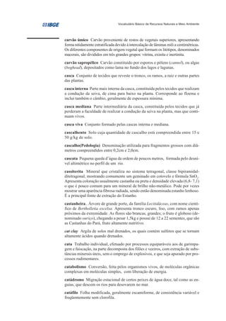 Vocabulário Básico de Recursos Naturais e Meio Ambiente




carvão úmico Carvão proveniente de restos de vegetais superiores, apresentando
forma nitidamente estratificada devido à intercalação de lâminas mili a centimétricas.
Os diferentes componentes de origem vegetal que formam os litótipos, denominados
macerais, são divididos em três grandes grupos: vitrina, exinita e inertinita.
carvão sapropélico Carvão constituído por esporos e pólens (cannel), ou algas
(boghead), depositados como lama no fundo dos lagos e lagunas.
casca Conjunto de tecidos que reveste o tronco, os ramos, a raiz e outras partes
das plantas.
casca interna Parte mais interna da casca, constituída pelos tecidos que realizam
a condução da seiva, de cima para baixo na planta. Corresponde ao floema e
inclui também o câmbio, geralmente de espessura mínima.
casca mediana Parte intermediária da casca, constituída pelos tecidos que já
perderam a faculdade de realizar a condução da seiva na planta, mas que conti-
nuam vivos.
casca viva Conjunto formado pelas cascas interna e mediana.
cascalhento Solo cuja quantidade de cascalho está compreendida entre 15 e
50 g/kg de solo.
cascalho(Pedologia) Denominação utilizada para fragmentos grossos com diâ-
metros compreendidos entre 0,2cm e 2,0cm.
cascata Pequena queda d’água da ordem de poucos metros, formada pelo desní-
vel altimétrico no perfil de um rio.
cassiterita Mineral que cristaliza no sistema tetragonal, classe bipiramidal-
ditetragonal, mostrando comumente um geminado em cotovelo e fórmula SnO2.
Apresenta coloração usualmente castanha ou preta e densidade elevada (6,8- 7,1)
o que é pouco comum para um mineral de brilho não-metálico. Pode por vezes
mostrar uma aparência fibrosa radiada, sendo então denominada estanho lenhoso.
É a principal fonte de extração do Estanho.
castanheira.. Árvore de grande porte, da família Lecitidáceas, com nome cientí-
fico de Bertholletia excelsa. Apresenta tronco escuro, liso, com ramos apenas
próximos da extremidade. As flores são brancas, grandes; o fruto é globoso (de-
nominado ouriço), chegando a pesar 1,5kg e possui de 12 a 22 sementes, que são
as Castanhas do Pará, fruto altamente nutritivo.
cat clay Argila de solos mal drenados, os quais contém sulfetos que se tornam
altamente ácidos quando drenados.
cata Trabalho individual, efetuado por processos equiparáveis aos de garimpa-
gem e faiscação, na parte decomposta dos filões e veeiros, com extração de subs-
tâncias minerais úteis, sem o emprego de explosivos, e que seja apurado por pro-
cessos rudimentares.
catabolismo Conversão, feita pelos organismos vivos, de moléculas orgânicas
complexas em moléculas simples, com liberação de energia.
catádromo Migração estacional de certos peixes de água doce, tal como as en-
guias, que descem os rios para desovarem no mar.
catáfilo Folha modificada, geralmente escamiforme, de consistência variável e
freqüentemente sem clorofila.
 