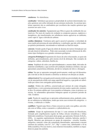 Vocabulário Básico de Recursos Naturais e Meio Ambiente




                         cataforese Ver eletroforese.
                         catalisador Substância que possui a propriedade de acelerar determinadas rea-
                         ções químicas sem sofrer alteração da sua estrutura molecular. As enzimas (pro-
                         teínas especiais) são os catalisadores por excelência das reações químicas que
                         ocorrem nos seres vivos.
                         catalisador de emissões Equipamento que filtra os gases da combustão dos au-
                         tomóveis. Por meio de reações de oxidação os compostos gasosos, orgânicos e
                         inorgânicos, são transformados em substâncias menos agressivas ao ambiente,
                         como vapor d´ água e dióxido de carbono.
                         catálise (Química) Fenômeno pelo qual é possível aumentar a velocidade de
                         uma reação pela presença de uma substância, o catalisador, que não sofre mudan-
                         ça química permanente, encontrando-se inalterado ao final da reação.
                         catarata Grande queda d’água da ordem de dezenas de metros formada por um
                         elevado desnível altimétrico . Pode estar associada à erosão diferencial de dife-
                         rentes tipos litológicos ou a grandes estruturas geológicas.
                         categoria (Pedologia) Grupamento de classes de solos relacionados, as quais são
                         definidas, aproximadamente, pelo mesmo nível de abstração. São exemplos de
                         categorias: ordem, subordem, família etc.
                         catena Seqüência de solos com aproximadamente a mesma idade, derivados de
                         materiais semelhantes, e que ocorrem sob condições climáticas similares, mas que
                         apresentam características diferentes, devido às variações de relevo e drenagem.
                         cátion Íon que se apresenta carregado positivamente; sendo que tal denomina-
                         ção é devida ao fato de durante a eletrólise se deslocar em direção ao cátodo.
                         cátion trocável Íon carregado positivamente retido nas proximidades da superfí-
                         cie de uma partícula sólida com carga superficial negativa, e que pode ser substi-
                         tuído por outros íons carregados positivamente.
                         caudata Ordem dos anfíbios, caracterizada por animais de corpo alongado,
                         anguliformes, e com a presença permanente de uma cauda e quatro pés, raramen-
                         te dois. Os animais adultos por vezes mantém as brânquias, como os proteus e as
                         sereias. As salamandras apresentam brânquias apenas no primeiro período de
                         vida. Urodelos.
                         caule Porção do vegetal que se apresenta ordinariamente aérea, podendo contu-
                         do ser submersa ou subterrânea, sendo que neste caso existem três categorias : o
                         rizoma, o tubérculo e o bulbo.
                         caulifloro Vegetal cujas flores e frutos crescem no caule e nos galhos, sem rela-
                         ção com as folhas, como o cacaueiro e a jaboticabeira etc.
                         caulinita Grupo de argilominerais do tipo 1:1 com estrutura de filossilicato,
                         formado pelo empilhamento regular de folhas silicato tetraédricas e folhas
                         hidróxido octaédricas. Fazem parte deste grupo, que apresenta fórmula Al4Si4O10
                         (OH)8, os seguintes argilominerais dioctaedrais: caulinita, haloisita, nacrita e
                         diquita. Minerais que pertencem ao grupo da serpentina - crisotila, lizardita,
                         antigorita e amesita- como são comumente denominados, apresentam a mesma
                         estrutura da caulinita, com Fe2+, Fe3+, Mg2+ e outros íons, substituindo o Al na
                         folha octaédrica. Por esse motivo, esses minerais trioctaedrais, também se enqua-
                         dram no grupo da caulinita.
 