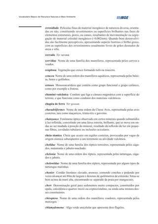 Vocabulário Básico de Recursos Naturais e Meio Ambiente




                         cerosidade Películas finas de material inorgânico de natureza diversa, orienta-
                         das ou não, constituindo revestimentos ou superfícies brilhantes nas fases de
                         elementos estruturais, poros, ou canais, resultantes de movimentação ou segre-
                         gação de material coloidal inorgânico (<0,002mm). Quando bem desenvolvi-
                         das são facilmente perceptíveis, apresentando aspecto lustroso e brilho graxo,
                         com as superficies dos revestimentos usualmente livres de grãos desnudos de
                         areia e silte.
                         cerrado Ver savana
                         cervidae Nome de uma família dos mamíferos, representada pelos cervos e
                         veados.
                         cespitosa Vegetação que cresce formando tufo ou touceira.
                         cetacea Nome de uma ordem dos mamíferos aquáticos, representada pelas balei-
                         as, botos e golfinhos.
                         cetoses Monossacarídeos que contém como grupo funcional o grupo cetônico,
                         como por exemplo a frutose.
                         chaminé vulcânica Conduto que liga a câmara magmática com a superfície do
                         terreno, e que funciona como condutor dos materiais vulcânicos.
                         chapéu de ferro Ver gossan.
                         charadriiformes Nome de uma ordem da Classe Aves, representada pelas aves
                         costeiras, tais como maçaricos, trinta-réis e gaivotas.
                         chatoyance Fenômeno óptico observado em certos minerais quando submetidos
                         à luz refletida, consistindo em uma faixa estreita, brilhante, que se move em on-
                         das ao ser mudada a posição do mineral, resultado da reflexão da luz em peque-
                         nas fibras, cavidades tubulares ou inclusões aciculares.
                         cheia sísmica Cheia que ocorre em regiões costeiras, provocadas por vagas de
                         origem sísmica subseqüentes a um terremoto ou atividade vulcânica.
                         chelidae Nome de uma família dos répteis terrestres, representada pelos cága-
                         dos, matamatás e jabutis-machado.
                         chelonia Nome de uma ordem dos répteis, representada pelas tartarugas, cága-
                         dos e jabutis.
                         cheloniidae Nome de uma família dos répteis, representada por alguns tipos de
                         tartarugas marinhas.
                         chenier Cordão litorâneo elevado, arenoso, contendo conchas e podendo por
                         vezes alcançar até 80m de largura e dezenas de quilômetros de extensão. Situa-se
                         bem acima da maré alta, encontrando-se separado da praia por manguezais.
                         chert Denominação geral para sedimentos muito compactos, constituídos por
                         opala, calcedônia e quartzo micro ou criptocristalino, ou ainda uma mistura des-
                         ses constituintes.
                         chiroptera Nome de uma ordem dos mamíferos voadores, representada pelos
                         morcegos.
                         chlamydomona : Alga verde unicelular que apresenta dois flagelos.
 