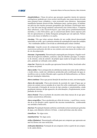 Vocabulário Básico de Recursos Naturais e Meio Ambiente




chondrichthyes Classe de peixes que possuem esqueleto interno de natureza
cartilaginosa, podendo por vezes ocorrer calcificação, mas nunca desenvolvendo
uma estrutura óssea verdadeira, e nem ocorrendo ossos dérmicos. Apresentam
mandíbulas bastante desenvolvidas, barbatanas pares, narinas pares, as barbata-
nas pélvicas dos machos possuem gonopódios que facilitam a fertilização inter-
na, e não têm uma bexiga natatória característica dos Ostheichthyes. Comporta
duas subclasses, a dos Elasmobrânquios, que reúne peixes predominantemente
marinhos, e a dos Holocéfalos, que se caracterizam dentre outros aspectos pelo
fato de apresentarem as fendas branquiais protegidas por um opérculo. Perten-
cem a esta classe os tubarões e os cações.
chordata Filo que reúne animais dotados de um cordão dorsal denominado
notocórdio ou corda, que é a primeira estrutura de sustentação do corpo dos cordados
. Nos vertebrados adultos é envolvida ou substituída pela coluna vertebral.
chorume Líquido escuro de composição bastante variável que adquiriu ca-
racterísticas poluentes devido ao seu contato com uma massa de resíduo sóli-
do em decomposição.
chorume (Agronomia) Denominação empregada para designar o líquido resul-
tante da lavagem de estábulos, cocheiras, salas de ordenha e pocilgas. É compos-
to de estrume, urina de animal e da própria água usada na lavagem das instala-
ções, podendo ser utilizado como adubo.
chute bar Depósito de cascalho que apresenta forma de lóbulo, localizado sobre
as barras em pontal.
chuva ácida Chuva enriquecida em substâncias ácidas tais como ácido sulfúrico
e ácido nítrico, sendo tais substâncias produzidas pela combinação da água at-
mosférica com os óxidos liberados após a queima de hidrocarbonetos, ou libera-
dos por instalações industriais.
chuva contínua Chuva que possui duração de uma hora ou mais, sem interrupção.
chuva de convecção Chuva proveniente da ascensão do vapor d’água que ao
entrar em contato com as camadas de ar mais frio sofre condensação e precipita.
Está associada à formação de nuvens do tipo cumulus e cumulonimbus, sendo
geralmente intensas, do tipo aguaceiro, de curta duração e, freqüentemente, acom-
panhadas de trovões.
chuva frontal Chuva resultante do encontro entre duas massas de ar que apre-
sentam características diferentes.
chuva orográfica Chuva produzida por efeito do terreno, o qual força a ascen-
são do ar em direção a parte superior das encostas montanhosas, condensando
sua umidade a barlavento.
chuvisco Precipitação bastante uniforme constituída exclusivamente por gotículas
de água, com diâmetro inferior à 0,5mm, e muito próximas uma das outras.
cianofíceas Ver algas azuis.
cianobactérias Ver algas azuis.
cíclico (Química) Denominação utilizada para um composto que apresenta um
anel de átomos nas suas moléculas.
ciclização (Química) Formação de um composto cíclico a partir de um compos-
to de cadeia aberta.
 
