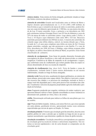 Vocabulário Básico de Recursos Naturais e Meio Ambiente




cintura sísmica Zona sísmica de forma alongada, geralmente situada ao longo
dos limites exteriores das placas tectônicas.
cinturão de asteróides Grande anel localizados entre as órbitas de Marte e
Júpiter distante aproximadamente de 2 a 4 UA (300 a 600 milhões de
Km).Estima-se que o somatório da massa de todos os asteróides, poderia for-
mar um corpo de diâmetro aproximado de 1.500 Km, ou seja menos da meta-
de da Lua. O maior asteróide, Ceres, o primeiro a ser descoberto em 1801
pelo astrônomo italiano Giuseppe Piazzi, tem 933 km de diâmetro e cerca de
25% da massa de todos os asteróides juntos. Logo abaixo estão 2 Pallas, 4
Vesta e 10 Hygiea cujos diâmetros estão entre 400 e 525 km. Dezesseis
asteróides possuem diâmetro de 240 Km ou mais. A maioria dos asteróides do
cinturão segue uma órbita elíptica, estável, na mesma direção que a Terra,
levando de 3 a 6 anos para completar uma órbita em torno do Sol. Existem
alguns asteróides, contudo, que não pertencem a esta família. É o caso de
Eros, descoberto em 1898, de Ícaro, e Hidalgo, cujas órbitas avançam além
de Júpiter, no afélio e bem dentro da órbita de Marte, no periélio. Estes foram
classificados de centauros.
cinturão de cavalgamento Zona linear de grandes dimensões formada pela
convergência de placas litosféricas e sítio onde são desenvolvidos os cinturões
orogênicos. Constitui-se de falhas de empurrão ou de cavalgamento e nappes,
que conformam zonas de cisalhamento que isolam grandes fatias de corpos ro-
chosos denominados de lasca ou escama de empurrão.
cinturão de cisalhamento (ing. shear belt) Feixe de bandas e zonas de
cisalhamento, isolando fatias e lentes menos deformadas ou até mesmo
indeformadas, situadas ao longo de faixas alongadas.
cinturão verde Faixa de terra, usualmente de alguns quilômetros, no entorno de
áreas urbanas, preservada como espaço aberto. Seu objetivo é prevenir a expan-
são excessiva das cidades e os processos de conurbação, trazendo ar fresco e
espaço rural não degradado para o mais perto possível dos moradores das cida-
des. Usualmente é uma área de pequenas propriedades agrícolas dedicadas a pro-
dução de hortaliças.
cinza Fragmento produzido por erupções vulcânicas de caráter explosivo, que
apresenta diâmetro inferior a 4mm. Quando consolidadas as cinzas vulcânicas se
denominam tufo, podendo ser vítreo, lítico e de cristais.
ciófila Denominação utilizada para indicar as folhas de uma planta que vive
na sombra.
cipó Planta de hábito trepador, lenhosa, com ramos flexíveis, que cresce apoiada
em outra plantas, geralmente árvores, apresentando muitas vezes estruturas
especializadas que servem de apoio ou fixação. Ver lianas.
circulação primária O mesmo que circulação geral da atmosfera, descrita como
padrões globais de vento e pressão que se mantém ao longo do ano ou que se
repetem sazonalmente e que determina o padrão de climas do globo terrestre.
circulação secundária Circulação atmosférica correspondente aos aspectos
da circulação geral na escala de ciclones e anticiclones migratórios. Tais sis-
temas se movem rapidamente e são de curta duração se comparados aos da
circulação geral.
 