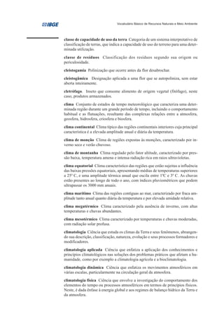 Vocabulário Básico de Recursos Naturais e Meio Ambiente




classe de capacidade de uso da terra Categoria de um sistema interpretativo de
classificação de terras, que indica a capacidade de uso do terreno para uma deter-
minada utilização.
classe de resíduos Classificação dos resíduos segundo sua origem ou
periculosidade.
cleistogamia Polinização que ocorre antes da flor desabrochar.
cleistogâmica Designação aplicada a uma flor que se autopoliniza, sem estar
aberta inteiramente.
cletrófago. Inseto que consome alimento de origem vegetal (fitófago), neste
caso, produtos armazenados.
clima Conjunto de estados de tempo meteorológico que caracteriza uma deter-
minada região durante um grande período de tempo, incluindo o comportamento
habitual e as flutuações, resultante das complexas relações entre a atmosfera,
geosfera, hidrosfera, criosfera e biosfera.
clima continental Clima típico das regiões continentais interiores cuja principal
característica é a elevada amplitude anual e diária da temperatura.
clima de monção Clima de regiões expostas às monções, caracterizado por in-
verno seco e verão chuvoso.
clima de montanha Clima regulado pelo fator altitude, caracterizado por pres-
são baixa, temperatura amena e intensa radiação rica em raios ultravioletas.
clima equatorial Clima característico das regiões que estão sujeitas a influência
das baixas pressões equatoriais, apresentando médias de temperaturas superiores
a 250 C, e uma amplitude térmica anual que oscila entre 10C e 30 C. As chuvas
estão presentes ao longo de todo o ano, com índices pluviométricos que podem
ultrapassar os 3000 mm anuais.
clima marítimo Clima das regiões contíguas ao mar, caracterizado por fraca am-
plitude tanto anual quanto diária da temperatura e por elevada umidade relativa.
clima megatérmico Clima caracterizado pela ausência de inverno, com altas
temperaturas e chuvas abundantes.
clima mesotérmico Clima caracterizado por temperaturas e chuvas moderadas,
com radiação solar profusa.
climatologia Ciência que estuda os climas da Terra e seus fenômenos, abrangen-
do sua descrição, classificação, natureza, evolução e seus processos formadores e
modificadores.
climatologia aplicada Ciência que enfatiza a aplicação dos conhecimentos e
princípios climatológicos nas soluções dos problemas práticos que afetam a hu-
manidade, como por exemplo a climatologia agrícola e a bioclimatologia.
climatologia dinâmica Ciência que enfatiza os movimentos atmosféricos em
várias escalas, particularmente na circulação geral da atmosfera.
climatologia física Ciência que envolve a investigação do comportamento dos
elementos do tempo ou processos atmosféricos em termos de princípios físicos.
Neste, é dada ênfase à energia global e aos regimes de balanço hídrico da Terra e
da atmosfera.
 