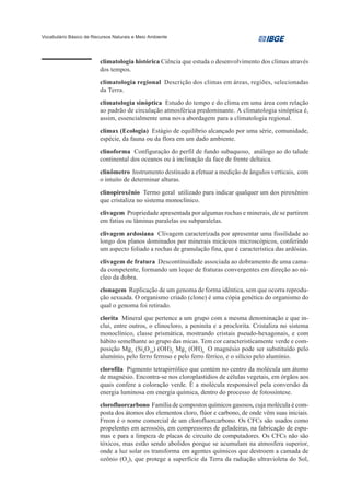 Vocabulário Básico de Recursos Naturais e Meio Ambiente




                         climatologia histórica Ciência que estuda o desenvolvimento dos climas através
                         dos tempos.
                         climatologia regional Descrição dos climas em áreas, regiões, selecionadas
                         da Terra.
                         climatologia sinóptica Estudo do tempo e do clima em uma área com relação
                         ao padrão de circulação atmosférica predominante. A climatologia sinóptica é,
                         assim, essencialmente uma nova abordagem para a climatologia regional.
                         clímax (Ecologia) Estágio de equilíbrio alcançado por uma série, comunidade,
                         espécie, da fauna ou da flora em um dado ambiente.
                         clinoforma Configuração do perfil de fundo subaquoso, análogo ao do talude
                         continental dos oceanos ou à inclinação da face de frente deltaica.
                         clinômetro Instrumento destinado a efetuar a medição de ângulos verticais, com
                         o intuito de determinar alturas.
                         clinopiroxênio Termo geral utilizado para indicar qualquer um dos piroxênios
                         que cristaliza no sistema monoclínico.
                         clivagem Propriedade apresentada por algumas rochas e minerais, de se partirem
                         em fatias ou lâminas paralelas ou subparalelas.
                         clivagem ardosiana Clivagem caracterizada por apresentar uma fissilidade ao
                         longo dos planos dominados por minerais micáceos microscópicos, conferindo
                         um aspecto foliado a rochas de granulação fina, que é característica das ardósias.
                         clivagem de fratura Descontinuidade associada ao dobramento de uma cama-
                         da competente, formando um leque de fraturas convergentes em direção ao nú-
                         cleo da dobra.
                         clonagem Replicação de um genoma de forma idêntica, sem que ocorra reprodu-
                         ção sexuada. O organismo criado (clone) é uma cópia genética do organismo do
                         qual o genoma foi retirado.
                         clorita Mineral que pertence a um grupo com a mesma denominação e que in-
                         clui, entre outros, o clinocloro, a peninita e a proclorita. Cristaliza no sistema
                         monoclínico, classe prismática, mostrando cristais pseudo-hexagonais, e com
                         hábito semelhante ao grupo das micas. Tem cor caracteristicamente verde e com-
                         posição Mg3 (Si4O10) (OH)2 Mg3 (OH)6 O magnésio pode ser substituído pelo
                         alumínio, pelo ferro ferroso e pelo ferro férrico, e o silício pelo alumínio.
                         clorofila Pigmento tetrapirrólico que contém no centro da molécula um átomo
                         de magnésio. Encontra-se nos cloroplastídios de células vegetais, em órgãos aos
                         quais confere a coloração verde. É a molécula responsável pela conversão da
                         energia luminosa em energia química, dentro do processo de fotossíntese.
                         clorofluorcarbono Família de compostos químicos gasosos, cuja molécula é com-
                         posta dos átomos dos elementos cloro, flúor e carbono, de onde vêm suas iniciais.
                         Freon é o nome comercial de um clorofluorcarbono. Os CFCs são usados como
                         propelentes em aerossóis, em compressores de geladeiras, na fabricação de espu-
                         mas e para a limpeza de placas de circuito de computadores. Os CFCs não são
                         tóxicos, mas estão sendo abolidos porque se acumulam na atmosfera superior,
                         onde a luz solar os transforma em agentes químicos que destroem a camada de
                         ozônio (O3), que protege a superfície da Terra da radiação ultravioleta do Sol,
 