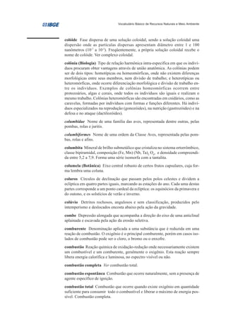Vocabulário Básico de Recursos Naturais e Meio Ambiente




colóide Fase dispersa de uma solução coloidal, sendo a solução coloidal uma
dispersão onde as partículas dispersas apresentam diâmetro entre 1 e 100
nanômetros (10-7 a 10-5). Freqüentemente, a própria solução coloidal recebe o
nome de colóide. Ver complexo coloidal.
colônia (Biologia) Tipo de relação harmônica intra-específica em que os indiví-
duos procuram obter vantagens através de união anatômica. As colônias podem
ser de dois tipos: homotípicas ou homeomórficas, onde não existem diferenças
morfológicas entre seus membros, nem divisão de trabalho; e heterotípicas ou
heteromórficas, onde ocorre diferenciação morfológica e divisão de trabalho en-
tre os indivíduos. Exemplos de colônias homeomórficas ocorrem entre
protozoários, algas e corais, onde todos os indivíduos são iguais e realizam o
mesmo trabalho. Colônias heteromórficas são encontradas em cnidários, como as
caravelas, formadas por indivíduos com formas e funções diferentes. Há indiví-
duos especializados na reprodução (gonozóides), na nutrição (gastrozóides) e na
defesa e no ataque (dactilozóides).
columbidae Nome de uma família das aves, representada dentre outras, pelas
pombas, rolas e juritis.
columbiformes Nome de uma ordem da Classe Aves, representada pelas pom-
bas, rolas e afins.
columbita Mineral de brilho submetálico que cristaliza no sistema ortorrômbico,
classe bipiramidal, composição (Fe, Mn) (Nb, Ta)2 O6, e densidade compreendi-
da entre 5,2 a 7,9. Forma uma série isomorfa com a tantalita.
columela (Botânica) Eixo central robusto de certos frutos capsulares, cuja for-
ma lembra uma coluna.
coluros Círculos de declinação que passam pelos polos celestes e dividem a
eclíptica em quatro partes iguais, marcando as estações do ano. Cada uma destas
partes corresponde a um ponto cardeal da eclíptica: os equinócios da primavera e
do outono, e os solstícios de verão e inverno.
colúvio Detritos rochosos, angulosos e sem classificação, produzidos pelo
intemperismo e deslocados encosta abaixo pela ação da gravidade.
combe Depressão alongada que acompanha a direção do eixo de uma anticlinal
aplainada e escavada pela ação da erosão seletiva.
comburente Denominação aplicada a uma substância que é reduzida em uma
reação de combustão. O oxigênio é o principal comburente, porém em casos iso-
lados de combustão pode ser o cloro, o bromo ou o enxofre.
combustão Reação química de oxidação-redução onde necessariamente existem
um combustível e um comburente, geralmente o oxigênio. Esta reação sempre
libera energia calorífica e luminosa, no espectro visível ou não.
combustão completa Ver combustão total.
combustão espontânea Combustão que ocorre naturalmente, sem a presença de
agente específico de ignição.
combustão total Combustão que ocorre quando existe oxigênio em quantidade
suficiente para consumir todo o combustível e liberar o máximo de energia pos-
sível. Combustão completa.
 