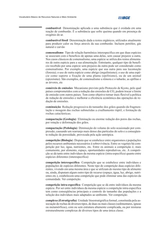 Vocabulário Básico de Recursos Naturais e Meio Ambiente




                         combustível Denominação aplicada a uma substância que é oxidada em uma
                         reação de combustão. É a substância que sofre queima quando em presença de
                         oxigênio do ar.
                         combustível fóssil Denominação dada a restos orgânicos, utilizados atualmente
                         para produzir calor ou força através da sua combustão. Incluem petróleo, gás
                         natural e carvão
                         comensalismo Tipo de relação harmônica interespecífica em que duas espécies
                         se associam com o benefício de apenas uma delas, sem causar prejuízo a outra.
                         Nos casos clássicos de comensalismo, uma espécie se utiliza dos restos alimenta-
                         res de outra espécie para a sua alimentação. Entretanto, qualquer tipo de benefí-
                         cio recebido por uma espécie sem prejuízo da outra pode ser considerado como
                         comensalismo. Por exemplo, uma espécie que usa outra para sua locomoção
                         (foresia); o uso de outra espécie como abrigo (inquilinismo); o uso de uma espé-
                         cie como suporte a fixação de uma planta (epifitismo), ou de um animal
                         (epizoísmo). São exemplos, de comensalismo a rêmora e o tubarão, as epífitas e
                         as árvores, etc
                         comércio de emissões Mecanismo previsto pelo Protocolo de Kyoto, pelo qual
                         países comprometidos com a redução das emissões de CO2 podem trocar o limite
                         de emissão com outros países. Tem como objetivo tornar mais flexível a política
                         de redução de emissões e melhorar a eficiência econômica das operações de re-
                         dução de emissões.
                         cominuição Redução progressiva do tamanho dos grãos quando da fragmen-
                         tação e moagem das rochas submetidas a cisalhamento rúptil, e formação de
                         rochas cataclásticas.
                         compactação (Geologia) Eliminação ou enorme redução dos poros das rochas,
                         por rotação e deformação dos grãos.
                         compactação (Pedologia) Diminuição do volume do solo ocasionado por com-
                         pressão, causando um rearranjo mais denso das partículas do solo e a conseqüen-
                         te redução da porosidade, provocada pela ação antrópica.
                         competição (Biologia) Disputa que se estabelece entre organismos e populações
                         pelos recursos ambientais necessários à sobrevivência. Entre os vegetais há com-
                         petição por luz, água, nutrientes, etc. Entre os animais a competição é, mais
                         comumente, por alimento, espaço, oportunidades reprodutivas, etc. A competi-
                         ção se dá tanto entre indivíduos da mesma espécie (intra-específica) quanto entre
                         espécies diferentes (interespecífica)
                         competição interespecífica Competição que se estabelece entre indivíduos e
                         populações de espécies diferentes. Neste tipo de competição duas espécies dife-
                         rentes, vivendo em uma mesma área e que se utilizam do mesmo tipo de alimento
                         ou, ainda, disputam algum outro tipo de recurso (espaço, água, luz, abrigo, nutri-
                         entes etc.), estabelecem uma competição que pode eliminar uma das espécies da
                         comunidade. Ver competição.
                         competição intra-específica Competição que se dá entre indivíduos da mesma
                         espécie. Por ser entre indivíduos da mesma espécie a competição intra-específica
                         tem como conseqüências principais o controle do tamanho das populações e a
                         seleção dos indivíduos mais adaptados ao ambiente. Ver competição.
                         complexo (Estratigrafia) Unidade litoestratigráfica formal, constituída pela as-
                         sociação de rochas de diversos tipos, de duas ou mais classes (sedimentares, ígneas
                         ou metamórficas), com ou sem estrutura altamente complicada, ou por misturas
                         estruturalmente complexas de diversos tipos de uma única classe.
 