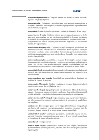 Vocabulário Básico de Recursos Naturais e Meio Ambiente




                         composto organometálico Composto no qual um átomo ou íon de metal está
                         ligado a um grupo orgânico.
                         composto polar Composto, à semelhança da água, em que uma molécula se
                         comporta como uma barra magnética, com as cargas positiva e negativa situadas
                         em extremidades opostas.
                         compressão Estado de tensões que tende a reduzir as dimensões de um corpo.
                         comprimento de onda Distância mínima que separa partículas que se deslo-
                         cam com a mesma fase em um movimento ondulatório. Quando no vácuo a
                         freqüência e o comprimento de ondas relacionam-se de maneira inversa. O
                         comprimento de onda é referido pelas medidas: angstron(A0), micrômetro,
                         nanômetro e picômetro.
                         comunidade (Fitogeografia) Conjunto de espécies vegetais que habitam um
                         mesmo ecossistema influenciando-se mutuamente. Estão sujeitas a condições
                         ambientais similares, sendo uma unidade florística de aparência relativamente
                         uniforme, caracterizada como uma subdivisão da formação, com área espacial
                         conhecida e definida.
                         comunidade ecológica Assembléia ou conjunto de populações animais e vege-
                         tais que ocorrem associadas no espaço e no tempo, apresentando parâmetros pró-
                         prios, com estrutura, função, diversidade de espécies, dominância de espécies,
                         abundância relativa de espécies, estrutura trófica ou alimentar, dentre outros.
                         comunidade fóssil Associação de fósseis que são ecologicamente correlacionáveis
                         entre si. São espécies extintas que provavelmente habitaram um mesmo local ao
                         mesmo tempo.
                         concentração de uma solução Quantidade de uma substância dissolvida por
                         unidade de volume de solução.
                         concentrado (Mineração) Produto resultante do processo de concentração de
                         minério proveniente das atividades de lavra.
                         concreção (Geologia) Agregado presente em sedimentos, diferindo da natureza
                         destes, e formado de matéria inorgânica com formas diversas (nodular, discoidal,
                         rizóide, cilíndrica etc), distinguindo-se dos seixos por não ser transportado.
                         concreção mineral (Pedologia) Corpo cimentado que pode ser removido intacto
                         do solo, com simetria interna organizada em torno de um ponto, de uma linha ou
                         de um plano.
                         condensação Processo pelo qual o vapor d’água é transformado em água líqui-
                         da. Ocorre sob condições variáveis, associadas a mudanças em um ou mais dos
                         seguintes fatores: volume de ar, temperatura, pressão ou umidade.
                         condutividade capilar Coeficiente que exprime a extensão em que um meio
                         permeável permite o escoamento de água, através de seus interstícios capilares,
                         sob gradiente de potencial capilar unitário.
                         cone aluvial Ver leque aluvial.
                         cone de água salgada Protuberância vertical de água salgada, resultante do
                         bombeamento e/ ou drenagem locais, em uma zona onde existe água doce sobre
                         água salgada.
 