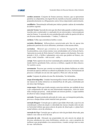 Vocabulário Básico de Recursos Naturais e Meio Ambiente




cordões arenosos Conjunto de formas arenosas, lineares, que se apresentam
paralelas ou subparalelas, de origem fluvial, marinha ou lacustre, podendo truncar
perpendicularmente ou obliquamente outros feixes depositados anteriormente.
cordilheira Denominação utilizada para indicar grandes cadeias de montanhas
de âmbito regional.
cores de Newton Sucessão de cores que são observadas quando a cunha de quartzo,
inserida entre o polarizador e o analisador de um microscópio, é atravessada por
uma luz branca. A sucessão de cores produzidas pela cunha de quartzo divide-se
em diversas ordens denominadas: 1a ordem, 2a ordem etc.
coriácea Folha cuja consistência lembra o couro.
corimbo (Botânica) Inflorescência caracterizada pelo fato de apesar dos
pedúnculos partirem de níveis diferentes, terminam a uma mesma altura.
coríndon Mineral que cristaliza no sistema Hexagonal-R, classe
Escalenoédrica, com cristais muitas vezes arredondados sob a forma de barris.
Apresenta na escala de Mohs dureza 9, inferior apenas a do diamante. Sua com-
posição é Al203, o brilho é adamantino com cores que podem ser branco, cin-
zento, verde, vermelho – rubi ou azul – safira.
cornija Parte superior de um front sustentada pela camada mais resistente, mos-
trando declive geralmente forte, convexo a retilíneo, seguido de tálus côncavo.
Ver também cuesta.
coroamento Processo que consiste na remoção das plantas herbáceas ao redor
da muda de espécies arbóreas ou arbustivas plantadas em covas. Normalmente tal
processo é efetuado em um raio não superior a 50cm em volta da muda.
corola Conjunto de pétalas de uma flor diclamídea. Ver diclamídea.
corpo (Estratigrafia) Unidade litoestratigráfica formal utilizada para denomi-
nar massas de rochas intrusivas ou metamórficas de alto grau, constituídas por
um único tipo litológico.
corpo negro Objeto que irradia energia a uma taxa máxima por unidade de área
e por comprimento de onda em uma determinada temperatura .Além de emitir
toda a energia que possui, sendo portanto um emissor perfeito, é capaz também
de absorver toda a energia incidente.
corrasão Desgaste produzido pela ação do vento, que, ao transportar partículas,
provoca o choque destas contra material mais grosseiro
correção Bouguer Correção que se aplica à gravidade observada, e que leva em
consideração a altura da estação e a densidade das massas situadas entre um pla-
no horizontal infinito que passa através do ponto de observação e o plano hori-
zontal infinito a nível de referência.
correção de Faye Correção que se aplica ao valor da gravidade observada, para
reduzir o seu valor ao nível do mar.
correção do solo Alteração nas propriedades do solo através da adição de
diversas substâncias tais como fertilizantes, calcário etc., com o propósito de
melhorar suas propriedades e/ou características, visando corrigir uma ou mais
de suas deficiências.
 
