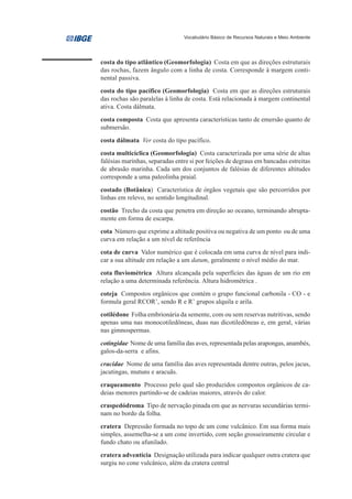 Vocabulário Básico de Recursos Naturais e Meio Ambiente




costa do tipo atlântico (Geomorfologia) Costa em que as direções estruturais
das rochas, fazem ângulo com a linha de costa. Corresponde à margem conti-
nental passiva.
costa do tipo pacífico (Geomorfologia) Costa em que as direções estruturais
das rochas são paralelas à linha de costa. Está relacionada à margem continental
ativa. Costa dálmata.
costa composta Costa que apresenta características tanto de emersão quanto de
submersão.
costa dálmata Ver costa do tipo pacífico.
costa multicíclica (Geomorfologia) Costa caracterizada por uma série de altas
falésias marinhas, separadas entre si por feições de degraus em bancadas estreitas
de abrasão marinha. Cada um dos conjuntos de falésias de diferentes altitudes
corresponde a uma paleolinha praial.
costado (Botânica) Característica de órgãos vegetais que são percorridos por
linhas em relevo, no sentido longitudinal.
costão Trecho da costa que penetra em direção ao oceano, terminando abrupta-
mente em forma de escarpa.
cota Número que exprime a altitude positiva ou negativa de um ponto ou de uma
curva em relação a um nível de referência
cota de curva Valor numérico que é colocada em uma curva de nível para indi-
car a sua altitude em relação a um datum, geralmente o nível médio do mar.
cota fluviométrica Altura alcançada pela superfícies das águas de um rio em
relação a uma determinada referência. Altura hidrométrica .
coteja Compostos orgânicos que contém o grupo funcional carbonila - CO - e
formula geral RCOR’, sendo R e R’ grupos alquila e arila.
cotilédone Folha embrionária da semente, com ou sem reservas nutritivas, sendo
apenas uma nas monocotiledôneas, duas nas dicotiledôneas e, em geral, várias
nas gimnospermas.
cotingidae Nome de uma família das aves, representada pelas arapongas, anambés,
galos-da-serra e afins.
cracidae Nome de uma família das aves representada dentre outras, pelos jacus,
jacutingas, mutuns e aracuãs.
craqueamento Processo pelo qual são produzidos compostos orgânicos de ca-
deias menores partindo-se de cadeias maiores, através do calor.
craspedódroma Tipo de nervação pinada em que as nervuras secundárias termi-
nam no bordo da folha.
cratera Depressão formada no topo de um cone vulcânico. Em sua forma mais
simples, assemelha-se a um cone invertido, com seção grosseiramente circular e
fundo chato ou afunilado.
cratera adventícia Designação utilizada para indicar qualquer outra cratera que
surgiu no cone vulcânico, além da cratera central
 