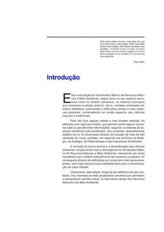 Olha estas velhas árvores, mais belas Do que
                                  as árvores novas, mais amigas: Tanto mais belas
                                  quanto mais antigas, Vencedoras da idade e das
                                  procelas... O homem, a fera, e o inseto, à sombra
                                  delas Vivem, livres de fomes e fadigas; E em seus
                                  galhos abrigam-se as cantigas E os amores das
                                  aves tagarelas.

                                                                       Olavo Bilac




Introdução


    E
           sta nova edição do Vocabulário Básico de Recursos Natu-
           rais e Meio Ambiente, segue tanto no seu aspecto estru-
           tural como no âmbito conceitual, os mesmos princípios
    que nortearam a edição anterior, isto é, verbetes ordenados em
    ordem alfabética, submetidos a definições diretas e mais objeti-
    vas possíveis, contemplando um amplo espectro das ciências
    naturais e ambientais.
           Para não ficar apenas restrita a uma simples reedição, foi
    efetuada uma vigorosa revisão, que permitiu serem alguns concei-
    tos total ou parcialmente reformulados, segundo os ditames de as-
    pectos científicos mais atualizados. Seu conteúdo, aparentemente
    estático em si, foi dinamizado através da inclusão de mais de três
    centenas de novos verbetes, em especial nos domínios da Biolo-
    gia, da Zoologia, da Paleontologia e dos Indicadores Ambientais.
          A inclusão de novos termos e a diversificação das ciências
    presentes, amplia ainda mais a abrangência do Vocabulário Bási-
    co de Recursos Naturais e Meio Ambiente, merecendo ser ainda
    ressaltado que o melhor entendimento de inúmeros vocábulos, foi
    conseguido através de definições por vezes bem mais generosas,
    porém, sem fugir aos princípios estabelecidos para a caracteriza-
    ção de cada verbete.
          Certamente, esta edição, longe de ser definitiva em seu con-
    teúdo, traz impressa os mais atualizados conceitos que permeiam
    o pensamento científico atual, no fascinante campo dos Recursos
    Naturais e do Meio Ambiente.
 