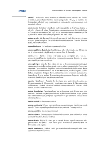 Vocabulário Básico de Recursos Naturais e Meio Ambiente




cromita Mineral de brilho metálico a submetálico que cristaliza no sistema
isométrico, classe hexaoctaédrica e com composição FeCr2O4. O alumínio e o
ferro podem substituir certa porcentagem de cromo, assim como o magnésio pode
substituir o ferro.
cromossoma Estrutura situada no núcleo das células e observada durante as
divisões celulares. É a base física dos genes, que possuem uma disposição linear
ao longo do cromossoma. Cada espécie tem um número de cromossomas que lhe
é peculiar. É a sede da informação genética dos seres vivos.
cronoestratigrafia Parte da Estratigrafia que trata da idade dos estratos e de suas
relações geocronológicas. Os termos formais são Eonotema, Eratema, Sistema,
Série, Andar e Cronozona.
crono-horizonte Ver horizonte cronoestratigráfico.
cronosseqüência (Pedologia) Seqüência de solos relacionados que diferem en-
tre si, primariamente, devido ao tempo como fator de formação.
cronozona Termo formal utilizado para designar uma unidade
cronoestratigráfica não hierárquica, comumente pequena. Crono é o termo
geocronológico correspondente.
crossopterígios Uma das duas ordens em que se dividem os sarcopterígios, pei-
xes que surgiram no Devoniano, sendo raros os sobreviventes atuais. Comportam
os grupos Coelacanthini e Rhipidista, estes extintos no início do Permiano. Raros
Celacantídeos ultrapassaram o fim da Era Mesozóica, vivendo hoje no Oceano
Índico. Originários de águas doces, na Era Mesozóica invadiram os mares. Sua
importância deve-se ao fato de serem considerados como fonte dos tetrápodes
terrestres, dando origem aos primeiros anfíbios.
crosta (Geologia) Porção da litosfera, que está situada acima da
Descontinuidade de Mohorovicic, e cuja espessura varia de 3km nas cristas
oceânicas até cerca de 70km nas zonas de colisão continental. Pode ser conti-
nental, oceânica ou transicional.
crosta (Pedologia) Camada delgada que se forma na superfície do solo, com
espessura variando de poucos milímetros a poucos centímetros, e que quando
seca torna-se mais dura, compacta e quebradiça do que o material situado imedi-
atamente abaixo.
crosta basáltica Ver crosta oceânica.
crosta continental Crosta correspondente aos continentes e plataformas conti-
nentais. Tem composição predominantemente granítica. Crosta granítica.
crosta granítica Ver crosta continental.
crosta oceânica Crosta que está situada sob os oceanos. Tem composição essen-
cialmente basáltica. Crosta basáltica
crosta sísmica Porção da crosta que se estende desde a superfície terrestre até a
profundidade de 10km - 15km, sendo que a maioria dos terremotos tem seu
hipocentro nesta região.
crosta transicional Tipo de crosta que representa uma transição entre crosta
continental e crosta oceânica.
 