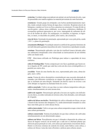 Vocabulário Básico de Recursos Naturais e Meio Ambiente




                         crotovina Cavidade antiga escavada por um animal, em um horizonte do solo, e que
                         foi preenchida com matéria orgânica ou material proveniente de outro horizonte.
                         crustáceos Grande grupo de artrópodes com habitat predominantemente mari-
                         nho, tendo contudo muitas formas de água doce e terrestre. Respiram através de
                         brânquias, e podem ser livres ou fixos, parasitas ou comensais. O corpo divide-se
                         em três partes : cabeça, tórax e abdômen, ou em duas: cefalotórax e abdômen. O
                         exosqueleto quitinoso apresenta-se, por vezes, impregnado de carbonato de cál-
                         cio ou de fosfato de cálcio. Os caranguejos, os camarões, as lagostas, os lagos-
                         tins, os tatuís, os tatuzinhos de jardim, entre outros, são crustáceos.
                         cruz de ferro Geminado de penetração, apresentado por vezes pela pirita, sendo
                         { 011 } o plano de geminação.
                         cruzamento (Biologia) Fecundação natural ou artificial dos gametas femininos de
                         um indivíduo pelos gametas masculinos de outro. Caracteriza a reprodução sexuada.
                         cruziana Denominação aplicada a um tipo de icnofóssil (marca deixada sobre
                         um sedimento) interpretado como relacionado ao deslocamento de um trilobita
                         sobre um fundo mole.
                         CTC Abreviatura utilizada em Pedologia para indicar a capacidade de troca
                         catiônica.
                         cubo (Cristalografia) Forma composta por seis faces quadradas que fazem en-
                         tre si ângulos de 900, sendo que cada face corta um dos eixos cristalográficos e é
                         paralela aos outros dois.
                         cuculidae Nome de uma família das aves, representada pelos anus, almas-de-
                         gato, sacis e afins.
                         cuesta Forma de relevo dissimétrico constituída por uma sucessão alternada de
                         camadas com diferentes resistências ao ataque dos agentes de intemperismo e
                         que se inclinam em uma direção, formando um declive suave no reverso e um
                         corte abrupto ou íngreme na chamada frente de cuesta.
                         cultivo associado Cultivo em que duas ou mais culturas temporárias estão pre-
                         sentes simultaneamente em uma mesma área.
                         cultivo de sequeiro Denominação aplicada a lavoura em regiões com deficiên-
                         cia em chuva, ou então realizada em terrenos altos, bem drenados, sem utilização
                         de irrigação.
                         cultivo de faixas em declive Modalidade de cultivo efetuado em faixas, em que
                         o desnível das mesmas não ultrapassa 1%, sendo determinado tomando-se como
                         base uma linha guia no centro dessas faixas.
                         cultivo intercalado Cultivo em que uma cultura temporária ocupa o intervalo de
                         uma cultura permanente.
                         cultura consorciada Sistema de produção em que duas culturas são cultivadas
                         simultaneamente em um determinado espaço.
                         cultura em faixas Procedimento em que é efetuada a disposição da cultura em
                         faixas de largura variável, de tal modo que a cada ano se alternam plantas que
                         oferecem pouca proteção ao solo, com outras que apresentam crescimento denso.
                         Dentre os diversos sistemas de controle de erosão, tanto hídrica como eólica, a
                         cultura em faixas é uma das mais eficientes e práticas para culturas anuais.
 