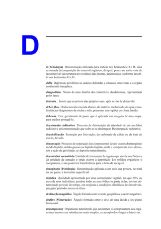 D   d (Pedologia) Denominação utilizada para indicar nos horizontes O e H, uma
    acentuada decomposição do material orgânico, do qual, pouco ou nada resta de
    reconhecível da estrutura dos resíduos das plantas, acumulados conforme descri-
    to nos horizontes O e H.
    dalla Depressão periférica às cadeias dobradas e situadas entre estas e a região
    continental intraplaca.
    dasypodidae Nome de uma família dos mamíferos desdentados, representada
    pelos tatus.
    dealado. Inseto que se privou das próprias asas, após o vôo de dispersão.
    debris flow Deslocamento encosta abaixo, de material encharcado de água, cons-
    tituído por fragmentos de rocha e solo, presentes em regiões de clima úmido.
    debrum Tira, geralmente de pano, que é aplicada nas margens de uma mapa,
    para melhor protegê-lo.
    decaimento radioativo Processo de diminuição da atividade de um nuclídeo
    radioativo pela transmutação que sofre ao se desintegrar. Desintegração radioativa.
    decalcificação Remoção por lixiviação, do carbonato de cálcio ou de íons de
    cálcio, do solo.
    decantação Processo de separação dos componentes de um sistema heterogêneo
    sólido-líqüido, sólido-gasoso ou líqüido-líqüido, onde o componente mais denso,
    sob a ação da gravidade, se deposita naturalmente.
    decantador secundário Unidade de tratamento de esgotos que recebe os efluentes
    da unidade de aeração e onde ocorre a deposição dos sólidos orgânicos e
    inorgânicos, e sua posterior transferência para o leito de secagem.
    decapitado (Pedologia) Denominação aplicada a um solo que perdeu, no total
    ou em parte, o horizonte superficial.
    decídua Qualidade apresentada por uma comunidade vegetal, em que 50% ou
    mais de seus indivíduos, perdem todas as suas folhas ou parte delas, por um de-
    terminado período de tempo, em resposta a condições climáticas desfavoráveis,
    em geral períodos secos ou frios.
    declinação magnética Ângulo formado entre o norte geográfico e o norte magnético.
    declive (Mineração) Ângulo formado entre o eixo de uma jazida e seu plano
    horizontal.
    decompositor Organismo heterótrofo que decompõe os componentes dos orga-
    nismos mortos em substâncias mais simples, a exemplo dos fungos e bactérias.
 