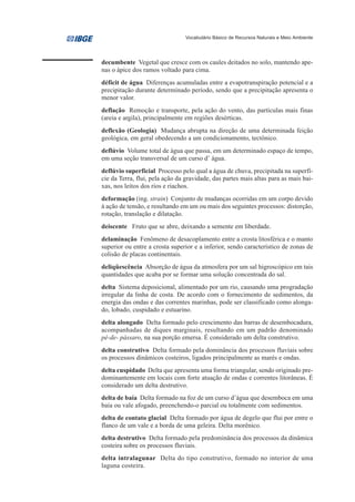 Vocabulário Básico de Recursos Naturais e Meio Ambiente




decumbente Vegetal que cresce com os caules deitados no solo, mantendo ape-
nas o ápice dos ramos voltado para cima.
déficit de água Diferenças acumuladas entre a evapotranspiração potencial e a
precipitação durante determinado período, sendo que a precipitação apresenta o
menor valor.
deflação Remoção e transporte, pela ação do vento, das partículas mais finas
(areia e argila), principalmente em regiões desérticas.
deflexão (Geologia) Mudança abrupta na direção de uma determinada feição
geológica, em geral obedecendo a um condicionamento, tectônico.
deflúvio Volume total de água que passa, em um determinado espaço de tempo,
em uma seção transversal de um curso d’ água.
deflúvio superficial Processo pelo qual a água de chuva, precipitada na superfí-
cie da Terra, flui, pela ação da gravidade, das partes mais altas para as mais bai-
xas, nos leitos dos rios e riachos.
deformação (ing. strain) Conjunto de mudanças ocorridas em um corpo devido
à ação de tensão, e resultando em um ou mais dos seguintes processos: distorção,
rotação, translação e dilatação.
deiscente Fruto que se abre, deixando a semente em liberdade.
delaminação Fenômeno de desacoplamento entre a crosta litosférica e o manto
superior ou entre a crosta superior e a inferior, sendo característico de zonas de
colisão de placas continentais.
deliqüescência Absorção de água da atmosfera por um sal higroscópico em tais
quantidades que acaba por se formar uma solução concentrada do sal.
delta Sistema deposicional, alimentado por um rio, causando uma progradação
irregular da linha de costa. De acordo com o fornecimento de sedimentos, da
energia das ondas e das correntes marinhas, pode ser classificado como alonga-
do, lobado, cuspidado e estuarino.
delta alongado Delta formado pelo crescimento das barras de desembocadura,
acompanhadas de diques marginais, resultando em um padrão denominado
pé-de- pássaro, na sua porção emersa. É considerado um delta construtivo.
delta construtivo Delta formado pela dominância dos processos fluviais sobre
os processos dinâmicos costeiros, ligados principalmente as marés e ondas.
delta cuspidado Delta que apresenta uma forma triangular, sendo originado pre-
dominantemente em locais com forte atuação de ondas e correntes litorâneas. É
considerado um delta destrutivo.
delta de baía Delta formado na foz de um curso d’água que desemboca em uma
baía ou vale afogado, preenchendo-o parcial ou totalmente com sedimentos.
delta de contato glacial Delta formado por água de degelo que flui por entre o
flanco de um vale e a borda de uma geleira. Delta morênico.
delta destrutivo Delta formado pela predominância dos processos da dinâmica
costeira sobre os processos fluviais.
delta intralagunar Delta do tipo construtivo, formado no interior de uma
laguna costeira.
 