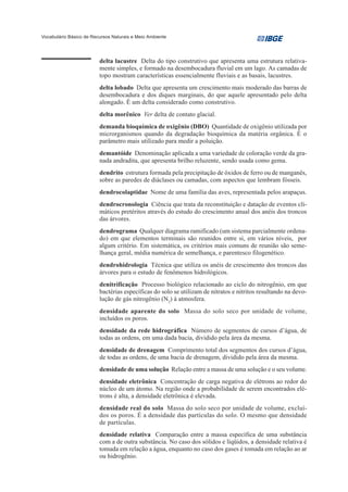 Vocabulário Básico de Recursos Naturais e Meio Ambiente




                         delta lacustre Delta do tipo construtivo que apresenta uma estrutura relativa-
                         mente simples, e formado na desembocadura fluvial em um lago. As camadas de
                         topo mostram características essencialmente fluviais e as basais, lacustres.
                         delta lobado Delta que apresenta um crescimento mais moderado das barras de
                         desembocadura e dos diques marginais, do que aquele apresentado pelo delta
                         alongado. É um delta considerado como construtivo.
                         delta morênico Ver delta de contato glacial.
                         demanda bioquímica de oxigênio (DBO) Quantidade de oxigênio utilizada por
                         microrganismos quando da degradação bioquímica da matéria orgânica. É o
                         parâmetro mais utilizado para medir a poluição.
                         demantóide Denominação aplicada a uma variedade de coloração verde da gra-
                         nada andradita, que apresenta brilho reluzente, sendo usada como gema.
                         dendrito estrutura formada pela precipitação de óxidos de ferro ou de manganês,
                         sobre as paredes de diáclases ou camadas, com aspectos que lembram fósseis.
                         dendrocolaptidae Nome de uma família das aves, representada pelos arapaçus.
                         dendrocronologia Ciência que trata da reconstituição e datação de eventos cli-
                         máticos pretéritos através do estudo do crescimento anual dos anéis dos troncos
                         das árvores.
                         dendrograma Qualquer diagrama ramificado (um sistema parcialmente ordena-
                         do) em que elementos terminais são reunidos entre si, em vários níveis, por
                         algum critério. Em sistemática, os critérios mais comuns de reunião são seme-
                         lhança geral, média numérica de semelhança, e parentesco filogenético.
                         dendrohidrologia Técnica que utiliza os anéis de crescimento dos troncos das
                         árvores para o estudo de fenômenos hidrológicos.
                         denitrificação Processo biológico relacionado ao ciclo do nitrogênio, em que
                         bactérias específicas do solo se utilizam de nitratos e nitritos resultando na devo-
                         lução de gás nitrogênio (N2) à atmosfera.
                         densidade aparente do solo Massa do solo seco por unidade de volume,
                         incluídos os poros.
                         densidade da rede hidrográfica Número de segmentos de cursos d’água, de
                         todas as ordens, em uma dada bacia, dividido pela área da mesma.
                         densidade de drenagem Comprimento total dos segmentos dos cursos d’água,
                         de todas as ordens, de uma bacia de drenagem, dividido pela área da mesma.
                         densidade de uma solução Relação entre a massa de uma solução e o seu volume.
                         densidade eletrônica Concentração de carga negativa de elétrons ao redor do
                         núcleo de um átomo. Na região onde a probabilidade de serem encontrados elé-
                         trons é alta, a densidade eletrônica é elevada.
                         densidade real do solo Massa do solo seco por unidade de volume, excluí-
                         dos os poros. É a densidade das partículas do solo. O mesmo que densidade
                         de partículas.
                         densidade relativa Comparação entre a massa específica de uma substância
                         com a de outra substância. No caso dos sólidos e líqüidos, a densidade relativa é
                         tomada em relação a água, enquanto no caso dos gases é tomada em relação ao ar
                         ou hidrogênio.
 