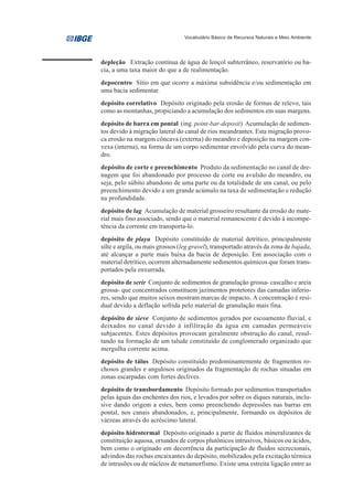 Vocabulário Básico de Recursos Naturais e Meio Ambiente




depleção Extração contínua de água de lençol subterrâneo, reservatório ou ba-
cia, a uma taxa maior do que a de realimentação.
depocentro Sítio em que ocorre a máxima subsidência e/ou sedimentação em
uma bacia sedimentar.
depósito correlativo Depósito originado pela erosão de formas de relevo, tais
como as montanhas, propiciando a acumulação dos sedimentos em suas margens.
depósito de barra em pontal (ing. point-bar-deposit) Acumulação de sedimen-
tos devido à migração lateral do canal de rios meandrantes. Esta migração provo-
ca erosão na margem côncava (externa) do meandro e deposição na margem con-
vexa (interna), na forma de um corpo sedimentar envolvido pela curva do mean-
dro.
depósito de corte e preenchimento Produto da sedimentação no canal de dre-
nagem que foi abandonado por processo de corte ou avulsão do meandro, ou
seja, pelo súbito abandono de uma parte ou da totalidade de um canal, ou pelo
preenchimento devido a um grande acúmulo na taxa de sedimentação e redução
na profundidade.
depósito de lag Acumulação de material grosseiro resultante da erosão do mate-
rial mais fino associado, sendo que o material remanescente é devido à incompe-
tência da corrente em transporta-lo.
depósito de playa Depósito constituído de material detrítico, principalmente
silte e argila, ou mais grossos (leg gravel), transportado através da zona de bajada,
até alcançar a parte mais baixa da bacia de deposição. Em associação com o
material detrítico, ocorrem alternadamente sedimentos químicos que foram trans-
portados pela enxurrada.
depósito de serir Conjunto de sedimentos de granulação grossa- cascalho e areia
grossa- que concentrados constituem jazimentos protetores das camadas inferio-
res, sendo que muitos seixos mostram marcas de impacto. A concentração é resi-
dual devido a deflação sofrida pelo material de granulação mais fina.
depósito de sieve Conjunto de sedimentos gerados por escoamento fluvial, e
deixados no canal devido à infiltração da água em camadas permeáveis
subjacentes. Estes depósitos provocam geralmente obstrução do canal, resul-
tando na formação de um talude constituído de conglomerado organizado que
mergulha corrente acima.
depósito de tálus Depósito constituído predominantemente de fragmentos ro-
chosos grandes e angulosos originados da fragmentação de rochas situadas em
zonas escarpadas com fortes declives.
depósito de transbordamento Depósito formado por sedimentos transportados
pelas águas das enchentes dos rios, e levados por sobre os diques naturais, inclu-
sive dando origem a estes, bem como preenchendo depressões nas barras em
pontal, nos canais abandonados, e, principalmente, formando os depósitos de
várzeas através do acréscimo lateral.
depósito hidrotermal Depósito originado a partir de fluidos mineralizantes de
constituição aquosa, oriundos de corpos plutônicos intrusivos, básicos ou ácidos,
bem como o originado em decorrência da participação de fluidos secrecionais,
advindos das rochas encaixantes do depósito, mobilizados pela excitação térmica
de intrusões ou de núcleos de metamorfismo. Existe uma estreita ligação entre as
 