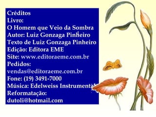 Créditos Livro:  O Homem que Veio da Sombra Autor: Luiz Gonzaga Pinheiro Texto de Luiz Gonzaga Pinheiro Edição: Editora EME Site:  www.editoraeme.com.br Pedidos:  [email_address] Fone: (19) 3491-7000 Música: Edelweiss Instrumental Reformatação:  [email_address] 