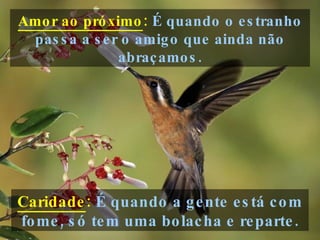Amor ao próximo :   É quando o estranho passa a ser o amigo que ainda não abraçamos. Caridade :   É quando a gente está com fome, só tem uma bolacha e reparte. 