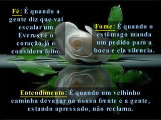 Fé:  É quando a gente diz que vai escalar um Everest e o coração já o considera feito. Fome:  É quando o estômago manda um pedido para a boca e ela silencia. Entendimento:  É quando um velhinho caminha devagar na nossa frente e a gente, estando apressado, não reclama. 