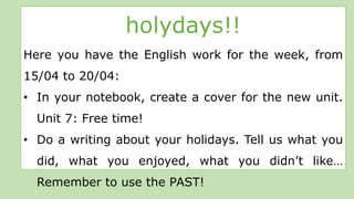 holydays!!
Here you have the English work for the week, from
15/04 to 20/04:
• In your notebook, create a cover for the new unit.
Unit 7: Free time!
• Do a writing about your holidays. Tell us what you
did, what you enjoyed, what you didn’t like…
Remember to use the PAST!