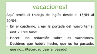 vacaciones!
Aquí tenéis el trabajo de inglés desde el 15/04 al
20/04:
• En el cuaderno, crear la portada del nuevo tema:
unit 7 Free time!
• Hacer una redacción sobre las vacaciones.
Decidnos que habéis hecho, que os ha gustado,
que no… ¡Recordad usar el pasado!