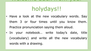 Welcome back from your
holydays!!
• Have a look at the new vocabulary words. Say
them 3 or four times until you know them.
Practice pronunciation saying them aloud.
• In your notebook… write today’s date, title
(vocabulary) and write all the new vocabulary
words with a drawing.