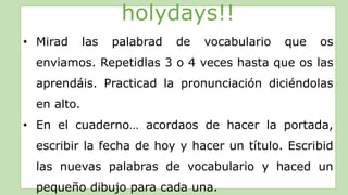 holydays!!
• Mirad las palabrad de vocabulario que os
enviamos. Repetidlas 3 o 4 veces hasta que os las
aprendáis. Practicad la pronunciación diciéndolas
en alto.
• En el cuaderno… acordaos de hacer la portada,
escribir la fecha de hoy y hacer un título. Escribid
las nuevas palabras de vocabulario y haced un
pequeño dibujo para cada una.