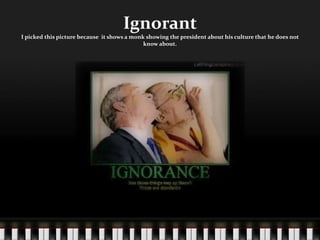 IgnorantI picked this picture because  it shows a monk showing the president about his culture that he does not know about.