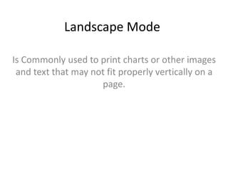 Landscape Mode
Is Commonly used to print charts or other images
and text that may not fit properly vertically on a
page.

 