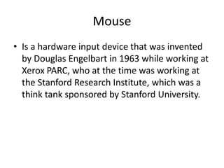 Mouse
• Is a hardware input device that was invented
by Douglas Engelbart in 1963 while working at
Xerox PARC, who at the time was working at
the Stanford Research Institute, which was a
think tank sponsored by Stanford University.

 