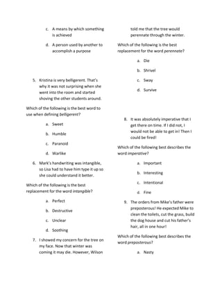 c. A means by which something             told me that the tree would
              is achieved                            perennate through the winter.

           d. A person used by another to     Which of the following is the best
              accomplish a purpose            replacement for the word perennate?

                                                        a. Die

                                                        b. Shrivel

   5. Kristina is very belligerent. That’s              c. Sway
      why it was not surprising when she
                                                        d. Survive
      went into the room and started
      shoving the other students around.

Which of the following is the best word to
use when defining belligerent?
                                                 8. It was absolutely imperative that I
           a. Sweet                                 get there on time. If I did not, I
                                                    would not be able to get in! Then I
           b. Humble
                                                    could be fired!
           c. Paranoid
                                              Which of the following best describes the
           d. Warlike                         word imperative?

   6. Mark’s handwriting was intangible,                a. Important
      so Lisa had to have him type it up so
                                                        b. Interesting
      she could understand it better.
                                                        c. Intentional
Which of the following is the best
replacement for the word intangible?                    d. Fine

           a. Perfect                            9. The orders from Mike’s father were
                                                    preposterous! He expected Mike to
           b. Destructive
                                                    clean the toilets, cut the grass, build
           c. Unclear                               the dog house and cut his father’s
                                                    hair, all in one hour!
           d. Soothing
                                              Which of the following best describes the
   7. I showed my concern for the tree on
                                              word preposterous?
      my face. Now that winter was
      coming it may die. However, Wilson                a. Nasty
 
