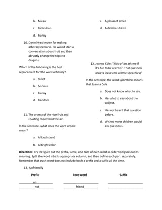 b. Mean                                                c. A pleasant smell

           c. Ridiculous                                          d. A delicious taste

           d. Funny

   10. Daniel was known for making
       arbitrary remarks. He would start a
       conversation about fruit and then
       abruptly change the topic to
       dragons.
                                                          12. Joanna Cole: “Kids often ask me if
Which of the following is the best                            it’s fun to be a writer. That question
replacement for the word arbitrary?                           always leaves me a little speechless”
           a. Strict                                  In the sentence, the word speechless means
                                                      that Joanna Cole
           b. Serious
                                                                  a. Does not know what to say.
           c. Funny
                                                                  b. Has a lot to say about the
           d. Random
                                                                     subject.

                                                                  c. Has not heard that question
   11. The aroma of the ripe fruit and                               before.
       roasting meat filled the air.
                                                                  d. Wishes more children would
In the sentence, what does the word aroma                            ask questions.
mean?

           a. A loud sound

           b. A bright color

Directions: Try to figure out the prefix, suffix, and root of each word in order to figure out its
meaning. Split the word into its appropriate column, and then define each part separately.
Remember that each word does not include both a prefix and a suffix all the time.

   13. Unfriendly

          Prefix                            Root word                             Suffix

_________un__________               ______________________               ______________________
__________not_________              ________friend_________              ______________________
 