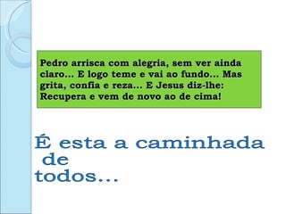 Pedro arrisca com alegria, sem ver ainda claro... E logo teme e vai ao fundo... Mas grita, confia e reza... E Jesus diz-lhe: Recupera e vem de novo ao de cima! É esta a caminhada de todos... 
