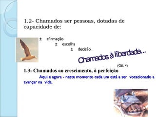 1.2- Chamados ser pessoas, dotadas de capacidade de: ±  afirmação ±  escolha ±  decisão  (Gál. 4) 1.3- Chamados ao crescimento, à perfeição Aqui e agora - neste momento cada um está a ser  vocacionado a avançar na  vida.  Chamados à liberdade... 