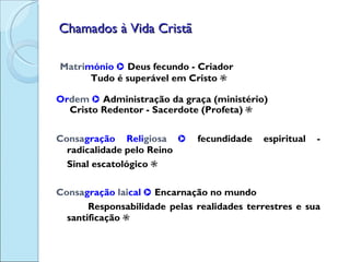 Chamados à Vida Cristã Matri mónio     Deus fecundo - Criador   Tudo é superável em Cristo   Or dem     Administração da graça (ministério)   Cristo Redentor - Sacerdote (Profeta)   Consa gração   Reli giosa     fecundidade espiritual - radicalidade pelo Reino Sinal escatológico   Consa gração   lai cal     Encarnação no mundo Responsabilidade pelas realidades terrestres e sua santificação   