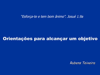 Rubens Teixeira “ Esforça-te e tem bom ânimo”. Josué 1.9a   Orientações para alcançar um objetivo 