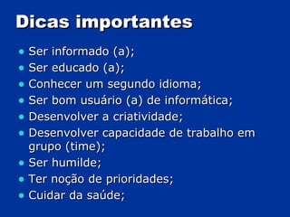 Dicas importantes Ser informado (a); Ser educado (a); Conhecer um segundo idioma; Ser bom usuário (a) de informática; Desenvolver a criatividade; Desenvolver capacidade de trabalho em grupo (time); Ser humilde; Ter noção de prioridades; Cuidar da saúde; 