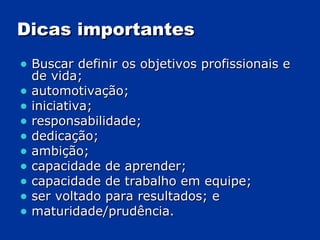 Dicas importantes Buscar definir os objetivos profissionais e de vida;  automotivação;  iniciativa;  responsabilidade; dedicação;  ambição; capacidade de aprender;  capacidade de trabalho em equipe;  ser voltado para resultados; e maturidade/prudência.  