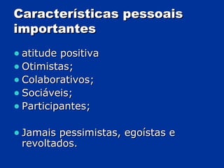 Características pessoais importantes atitude positiva Otimistas; Colaborativos; Sociáveis; Participantes; Jamais pessimistas, egoístas e revoltados.  