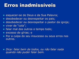 Erros inadmissíveis esquecer-se de Deus e da Sua Palavra; desobedecer ou desrespeitar os pais; desobedecer ou desrespeitar o pastor da igreja; viver de “cola”;  falar mal dos outros o tempo todo;  excesso de gírias; e Por a culpa do seu insucesso ou seus erros nos outros. Dica: falar bem de todos, ou não falar nada quando não puder falar bem. 
