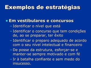 Exemplos de estratégias Em vestibulares e concursos Identificar o nível que está Identificar o concurso que tem condições de, ao se preparar, ter êxito Identificar o preparo adequado de acordo com o seu nível intelectual e financeiro De posse da estrutura, esforçar-se e manter-se sempre motivado e com fé Ir à batalha confiante e sem medo do insucesso. 