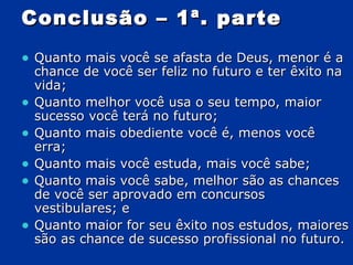 Conclusão – 1ª. parte Quanto mais você se afasta de Deus, menor é a chance de você ser feliz no futuro e ter êxito na vida; Quanto melhor você usa o seu tempo, maior sucesso você terá no futuro; Quanto mais obediente você é, menos você erra; Quanto mais você estuda, mais você sabe; Quanto mais você sabe, melhor são as chances de você ser aprovado em concursos vestibulares; e Quanto maior for seu êxito nos estudos, maiores são as chance de sucesso profissional no futuro. 