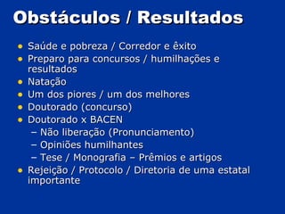 Obstáculos  / Resultados Saúde e pobreza  / Corredor e êxito Preparo para concursos  / humilhações e resultados Natação Um dos piores  / um dos melhores Doutorado (concurso) Doutorado x BACEN Não liberação (Pronunciamento) Opiniões humilhantes Tese  /  Monografia – Prêmios e artigos Rejeição  /  Protocolo  /  Diretoria de uma estatal importante 